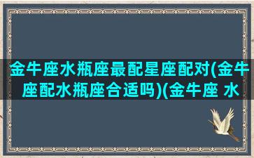 金牛座水瓶座最配星座配对(金牛座配水瓶座合适吗)(金牛座 水瓶座匹配指数)